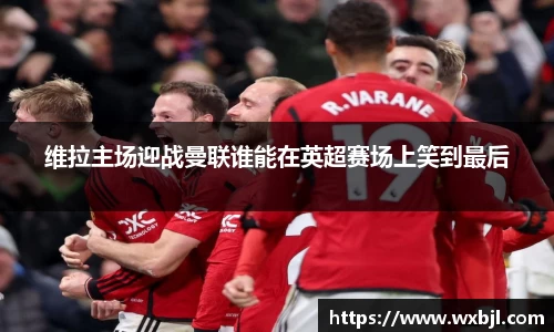 维拉主场迎战曼联谁能在英超赛场上笑到最后