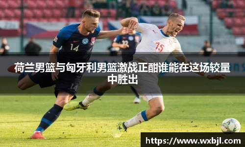 荷兰男篮与匈牙利男篮激战正酣谁能在这场较量中胜出